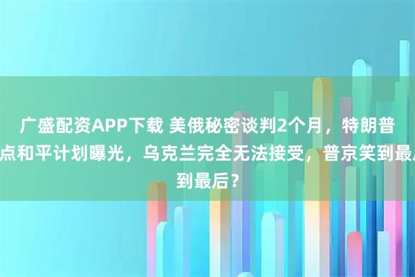 广盛配资APP下载 美俄秘密谈判2个月,特朗普28点和平计划曝光,乌克兰完全无法接受,普京笑到最后?
