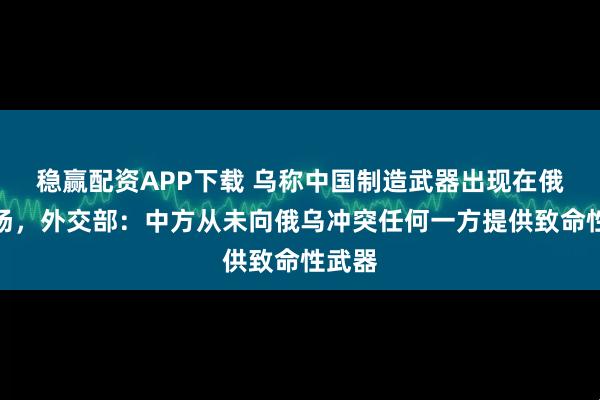 稳赢配资APP下载 乌称中国制造武器出现在俄乌战场，外交部：中方从未向俄乌冲突任何一方提供致命性武器