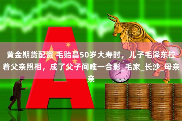 黄金期货配资 毛贻昌50岁大寿时，儿子毛泽东拉着父亲照相，成了父子间唯一合影_毛家_长沙_母亲