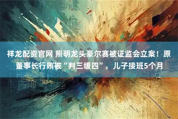 祥龙配资官网 照明龙头豪尔赛被证监会立案!原董事长行贿被“判三缓四”,儿子接班5个月