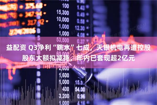 益配资 Q3净利“跳水”七成，天银机电再遭控股股东大额拟减持，年内已套现超2亿元