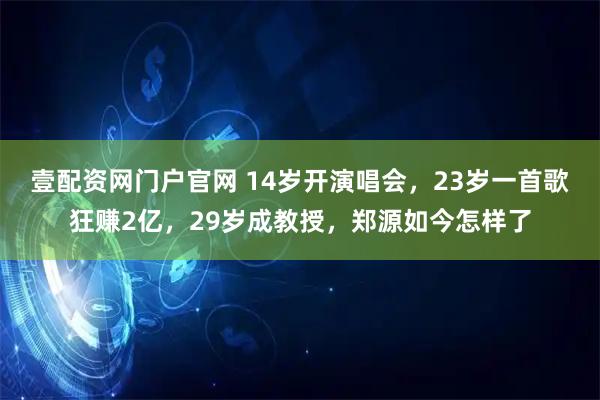 壹配资网门户官网 14岁开演唱会,23岁一首歌狂赚2亿,29岁成教授,郑源如今怎样了