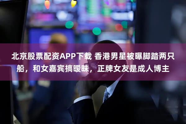 北京股票配资APP下载 香港男星被曝脚踏两只船，和女嘉宾搞暧昧，正牌女友是成人博主