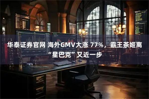 华泰证券官网 海外GMV大涨 77%,霸王茶姬离“星巴克”又近一步