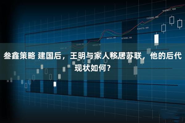 叁鑫策略 建国后,王明与家人移居苏联,他的后代现状如何?