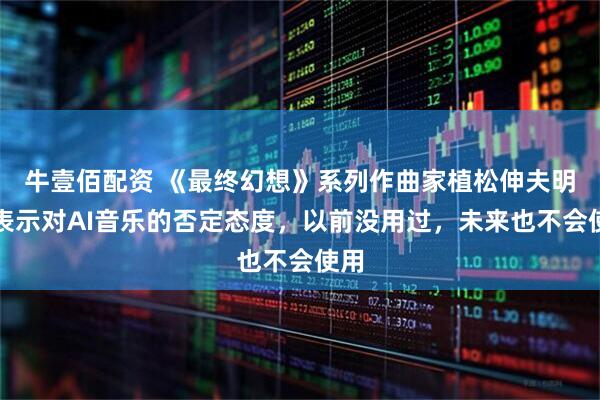 牛壹佰配资 《最终幻想》系列作曲家植松伸夫明确表示对AI音乐的否定态度，以前没用过，未来也不会使用