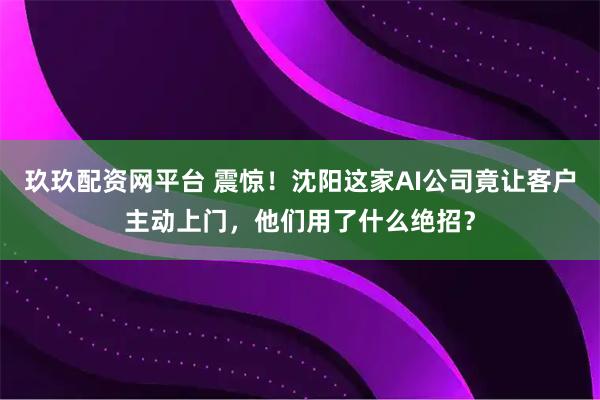玖玖配资网平台 震惊！沈阳这家AI公司竟让客户主动上门，他们用了什么绝招？