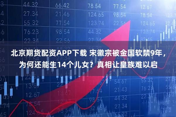 北京期货配资APP下载 宋徽宗被金国软禁9年，为何还能生14个儿女？真相让皇族难以启
